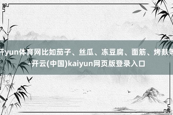 开yun体育网比如茄子、丝瓜、冻豆腐、面筋、烤麸等-开云(中国)kaiyun网页版登录入口