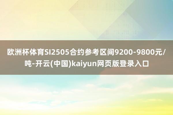 欧洲杯体育SI2505合约参考区间9200-9800元/吨-开云(中国)kaiyun网页版登录入口