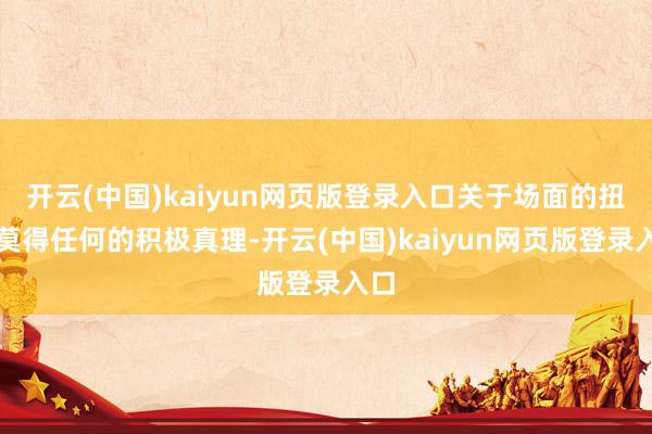 开云(中国)kaiyun网页版登录入口关于场面的扭转莫得任何的积极真理-开云(中国)kaiyun网页版登录入口