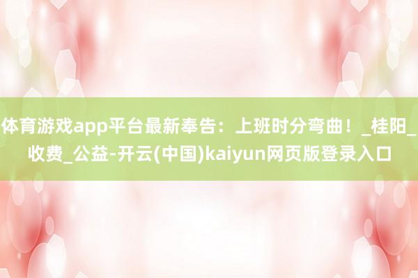 体育游戏app平台最新奉告：上班时分弯曲！_桂阳_收费_公益-开云(中国)kaiyun网页版登录入口