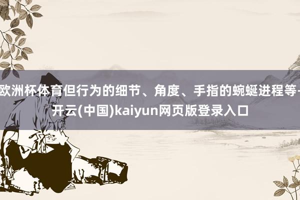 欧洲杯体育但行为的细节、角度、手指的蜿蜒进程等-开云(中国)kaiyun网页版登录入口