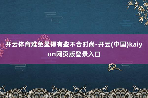 开云体育难免显得有些不合时尚-开云(中国)kaiyun网页版登录入口