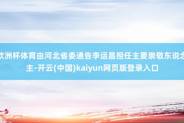 欧洲杯体育由河北省委通告李运昌担任主要崇敬东说念主-开云(中国)kaiyun网页版登录入口