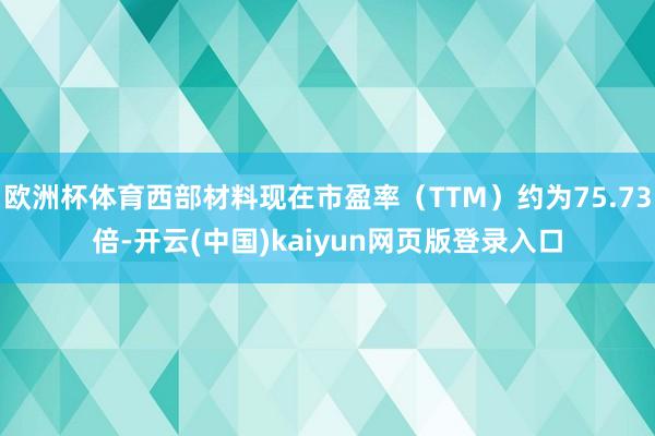 欧洲杯体育西部材料现在市盈率（TTM）约为75.73倍-开云(中国)kaiyun网页版登录入口