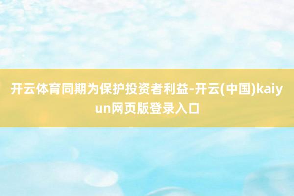 开云体育同期为保护投资者利益-开云(中国)kaiyun网页版登录入口