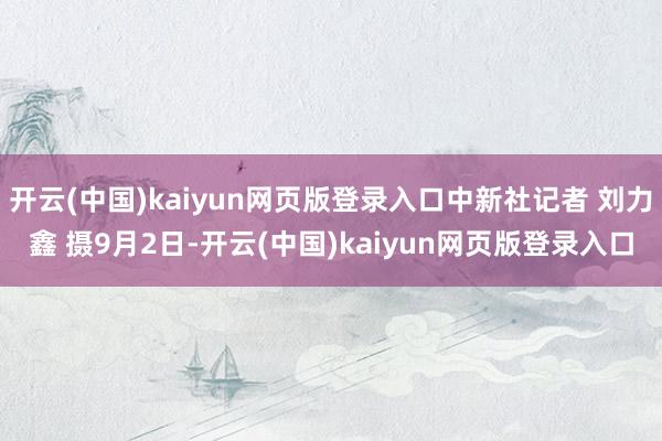 开云(中国)kaiyun网页版登录入口中新社记者 刘力鑫 摄9月2日-开云(中国)kaiyun网页版登录入口