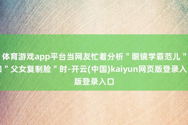 体育游戏app平台当网友忙着分析＂眼镜学霸范儿＂和＂父女复制脸＂时-开云(中国)kaiyun网页版登录入口