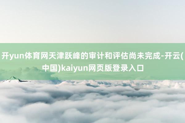 开yun体育网天津跃峰的审计和评估尚未完成-开云(中国)kaiyun网页版登录入口