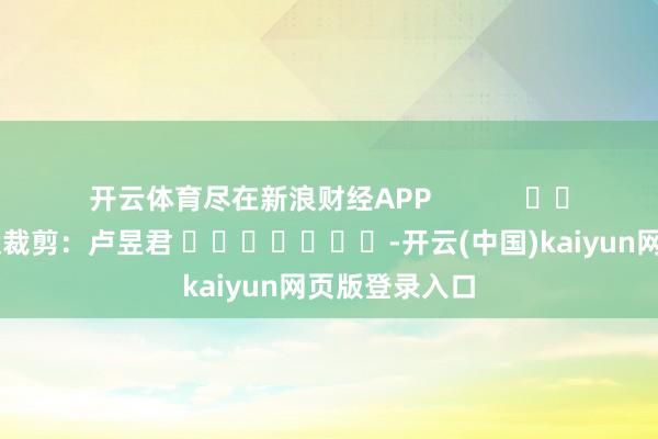 开云体育尽在新浪财经APP            						包袱裁剪：卢昱君 							-开云(中国)kaiyun网页版登录入口