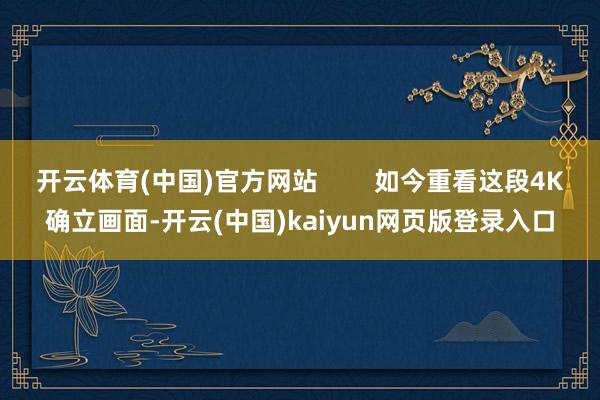 开云体育(中国)官方网站        如今重看这段4K确立画面-开云(中国)kaiyun网页版登录入口