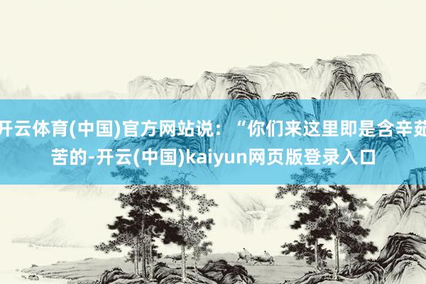 开云体育(中国)官方网站说：“你们来这里即是含辛茹苦的-开云(中国)kaiyun网页版登录入口