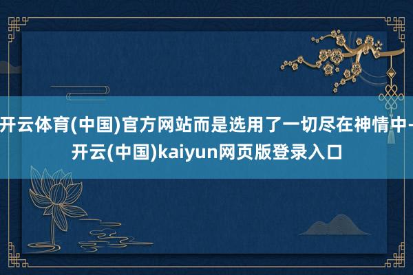 开云体育(中国)官方网站而是选用了一切尽在神情中-开云(中国)kaiyun网页版登录入口