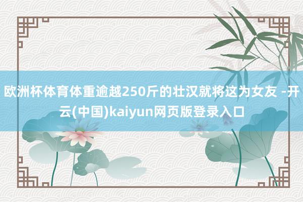 欧洲杯体育体重逾越250斤的壮汉就将这为女友 -开云(中国)kaiyun网页版登录入口