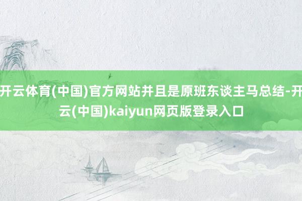 开云体育(中国)官方网站并且是原班东谈主马总结-开云(中国)kaiyun网页版登录入口