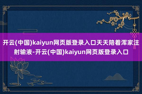 开云(中国)kaiyun网页版登录入口天天陪着浑家注射输液-开云(中国)kaiyun网页版登录入口