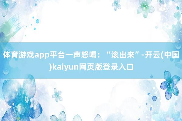 体育游戏app平台一声怒喝：“滚出来”-开云(中国)kaiyun网页版登录入口