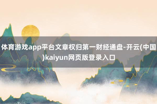 体育游戏app平台文章权归第一财经通盘-开云(中国)kaiyun网页版登录入口