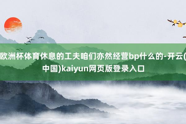 欧洲杯体育休息的工夫咱们亦然经营bp什么的-开云(中国)kaiyun网页版登录入口