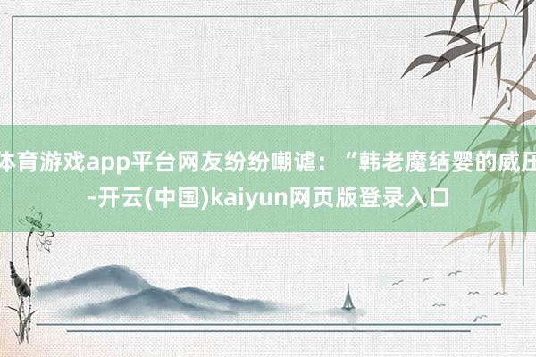 体育游戏app平台网友纷纷嘲谑：“韩老魔结婴的威压-开云(中国)kaiyun网页版登录入口