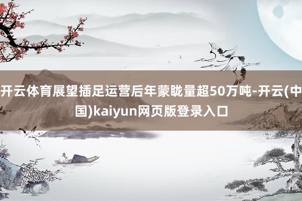 开云体育展望插足运营后年蒙眬量超50万吨-开云(中国)kaiyun网页版登录入口