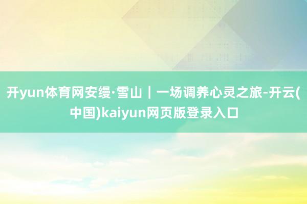 开yun体育网安缦·雪山｜一场调养心灵之旅-开云(中国)kaiyun网页版登录入口