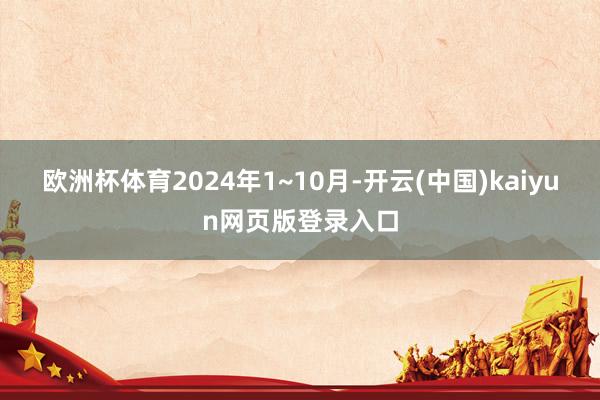 欧洲杯体育2024年1~10月-开云(中国)kaiyun网页版登录入口
