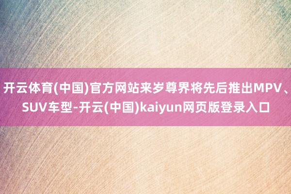 开云体育(中国)官方网站来岁尊界将先后推出MPV、SUV车型-开云(中国)kaiyun网页版登录入口