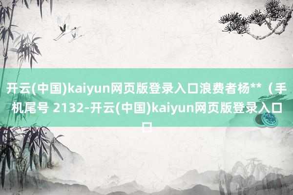 开云(中国)kaiyun网页版登录入口浪费者杨**（手机尾号 2132-开云(中国)kaiyun网页版登录入口