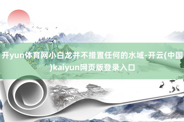 开yun体育网小白龙并不措置任何的水域-开云(中国)kaiyun网页版登录入口