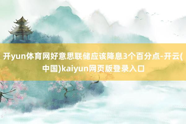 开yun体育网好意思联储应该降息3个百分点-开云(中国)kaiyun网页版登录入口