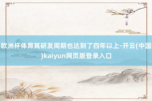 欧洲杯体育其研发周期也达到了四年以上-开云(中国)kaiyun网页版登录入口