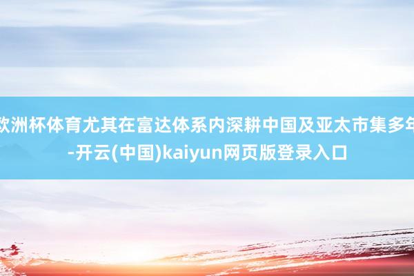 欧洲杯体育尤其在富达体系内深耕中国及亚太市集多年-开云(中国)kaiyun网页版登录入口