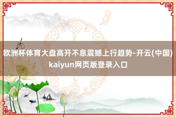 欧洲杯体育大盘高开不息震撼上行趋势-开云(中国)kaiyun网页版登录入口