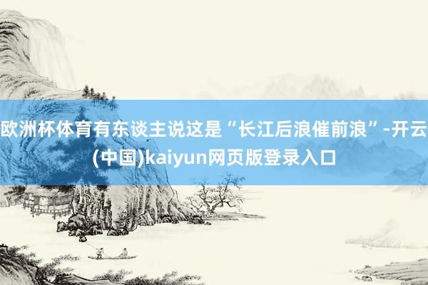 欧洲杯体育有东谈主说这是“长江后浪催前浪”-开云(中国)kaiyun网页版登录入口