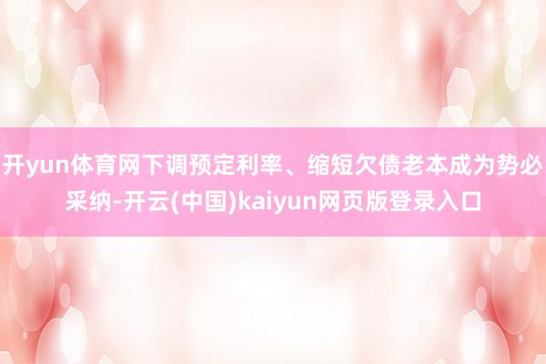 开yun体育网下调预定利率、缩短欠债老本成为势必采纳-开云(中国)kaiyun网页版登录入口