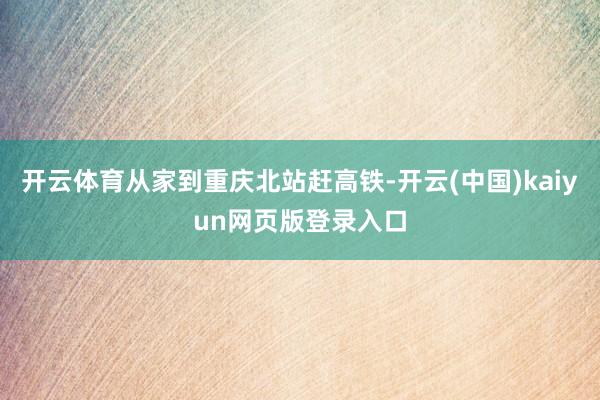 开云体育从家到重庆北站赶高铁-开云(中国)kaiyun网页版登录入口