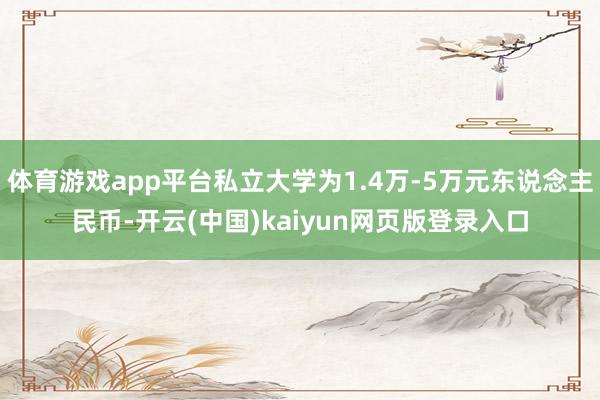 体育游戏app平台私立大学为1.4万-5万元东说念主民币-开云(中国)kaiyun网页版登录入口
