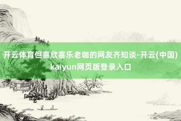 开云体育但喜欣喜乐老咖的网友齐知谈-开云(中国)kaiyun网页版登录入口
