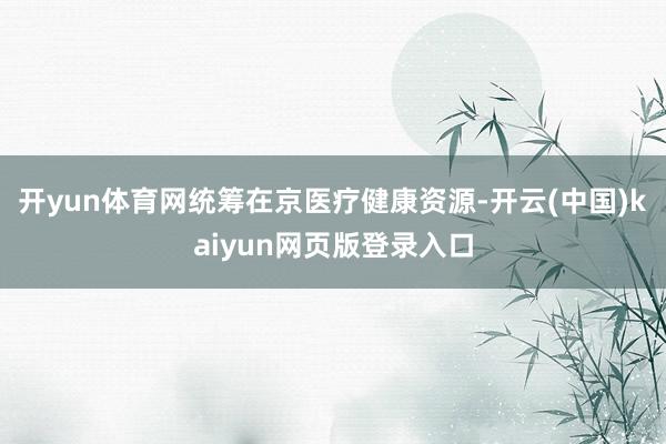 开yun体育网统筹在京医疗健康资源-开云(中国)kaiyun网页版登录入口