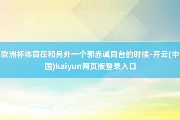 欧洲杯体育在和另外一个郭赤诚同台的时候-开云(中国)kaiyun网页版登录入口