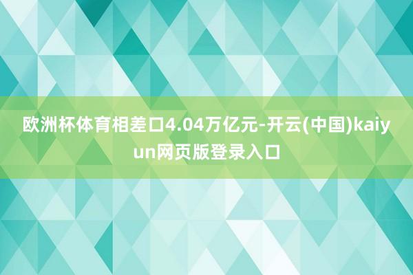 欧洲杯体育相差口4.04万亿元-开云(中国)kaiyun网页版登录入口