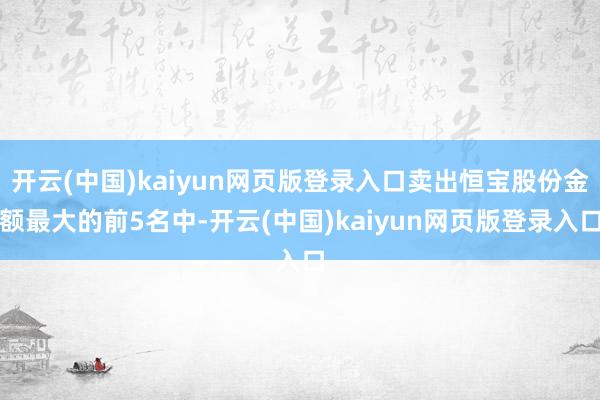 开云(中国)kaiyun网页版登录入口卖出恒宝股份金额最大的前5名中-开云(中国)kaiyun网页版登录入口