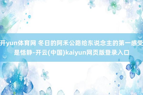 开yun体育网 冬日的阿禾公路给东说念主的第一感受是恬静-开云(中国)kaiyun网页版登录入口