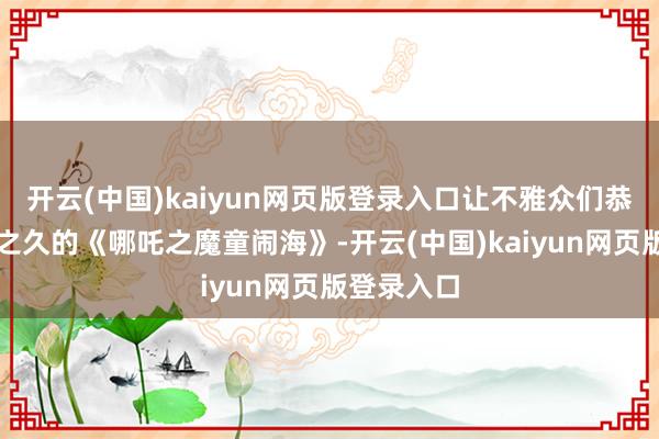 开云(中国)kaiyun网页版登录入口让不雅众们恭候了六年之久的《哪吒之魔童闹海》-开云(中国)kaiyun网页版登录入口
