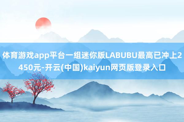 体育游戏app平台一组迷你版LABUBU最高已冲上2450元-开云(中国)kaiyun网页版登录入口