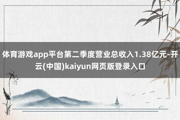 体育游戏app平台第二季度营业总收入1.38亿元-开云(中国)kaiyun网页版登录入口