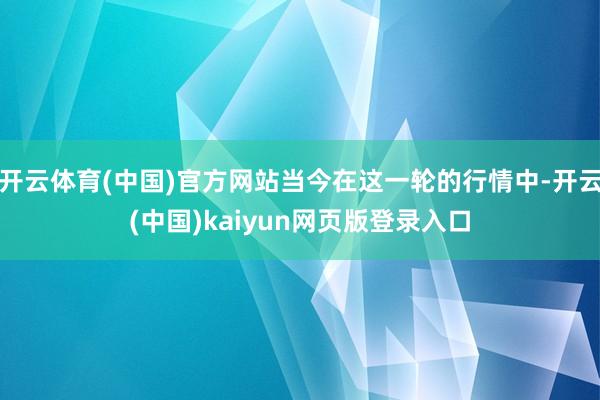 开云体育(中国)官方网站当今在这一轮的行情中-开云(中国)kaiyun网页版登录入口