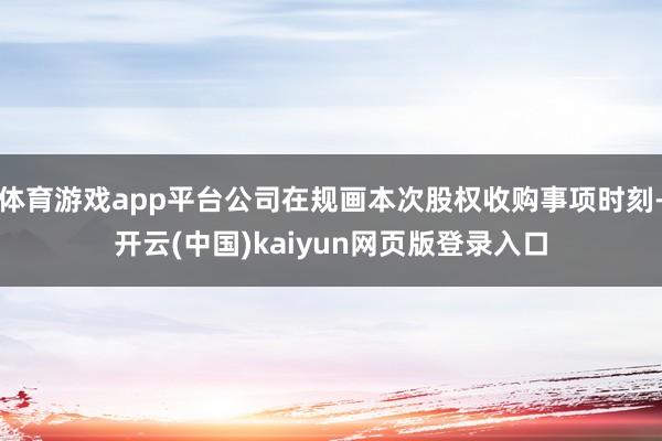 体育游戏app平台公司在规画本次股权收购事项时刻-开云(中国)kaiyun网页版登录入口