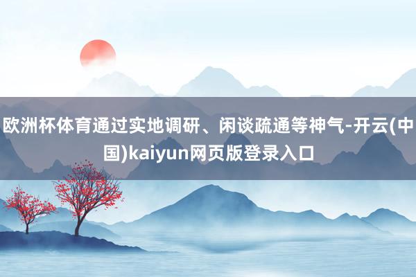 欧洲杯体育通过实地调研、闲谈疏通等神气-开云(中国)kaiyun网页版登录入口