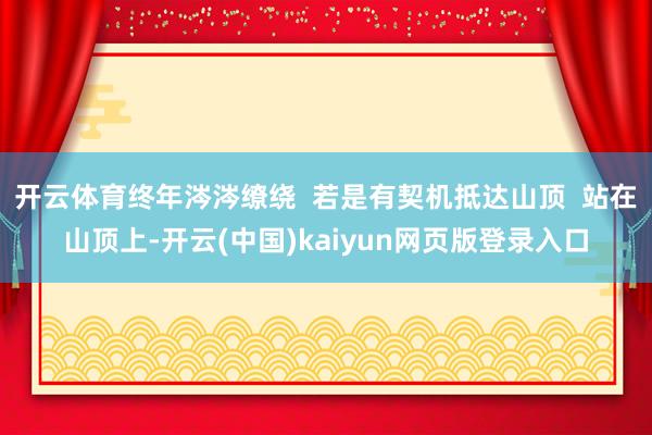 开云体育终年涔涔缭绕  若是有契机抵达山顶  站在山顶上-开云(中国)kaiyun网页版登录入口